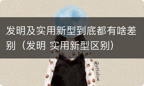 发明及实用新型到底都有啥差别（发明 实用新型区别）