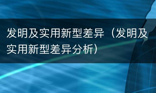 发明及实用新型差异（发明及实用新型差异分析）