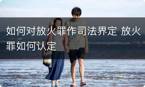 如何对放火罪作司法界定 放火罪如何认定
