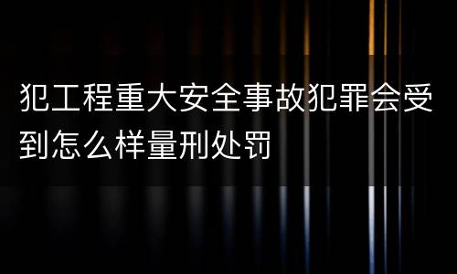 犯工程重大安全事故犯罪会受到怎么样量刑处罚