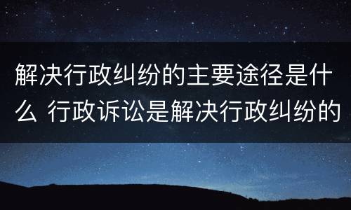 解决行政纠纷的主要途径是什么 行政诉讼是解决行政纠纷的重要途径