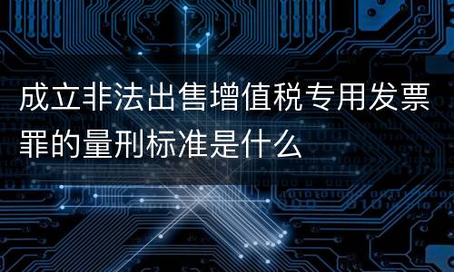 成立非法出售增值税专用发票罪的量刑标准是什么