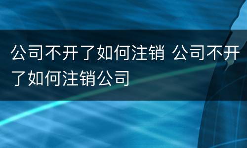 公司不开了如何注销 公司不开了如何注销公司