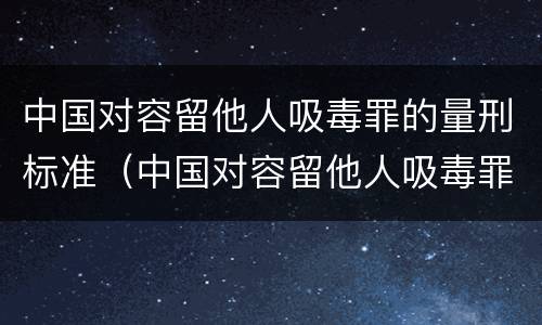 中国对容留他人吸毒罪的量刑标准（中国对容留他人吸毒罪的量刑标准是多少）