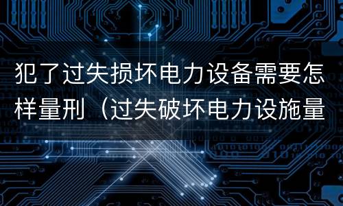 犯了过失损坏电力设备需要怎样量刑（过失破坏电力设施量刑标准）