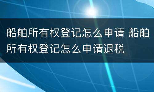 船舶所有权登记怎么申请 船舶所有权登记怎么申请退税