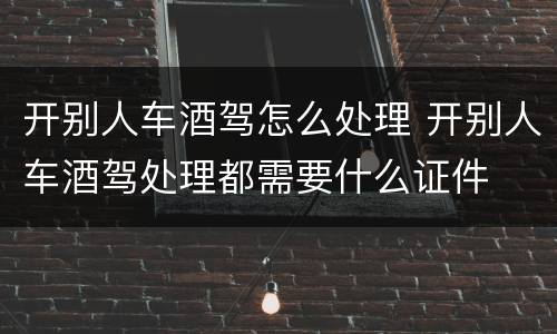 开别人车酒驾怎么处理 开别人车酒驾处理都需要什么证件