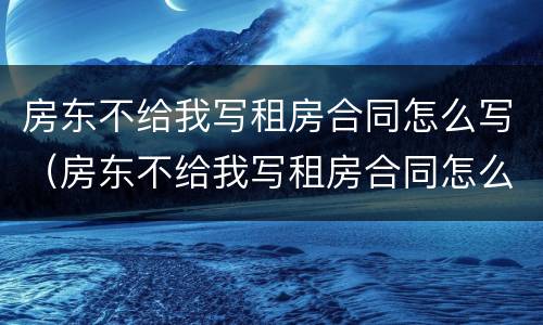 房东不给我写租房合同怎么写（房东不给我写租房合同怎么写合法）