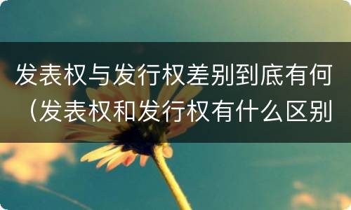 发表权与发行权差别到底有何（发表权和发行权有什么区别）