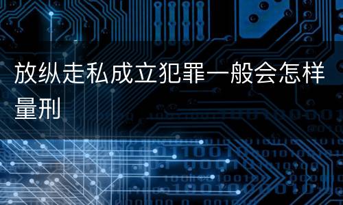 放纵走私成立犯罪一般会怎样量刑