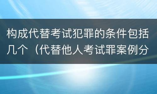 构成代替考试犯罪的条件包括几个（代替他人考试罪案例分析）