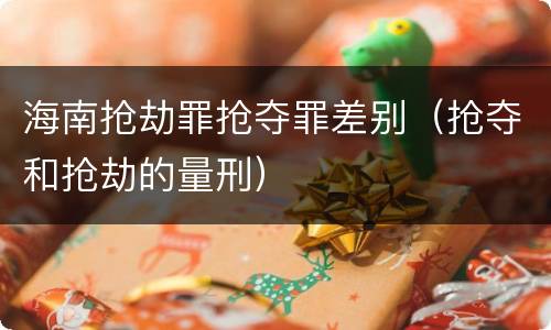 海南抢劫罪抢夺罪差别（抢夺和抢劫的量刑）