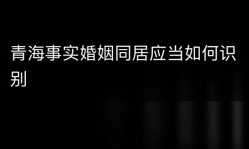 青海事实婚姻同居应当如何识别