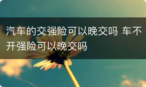 汽车的交强险可以晚交吗 车不开强险可以晚交吗