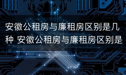 安徽公租房与廉租房区别是几种 安徽公租房与廉租房区别是几种房