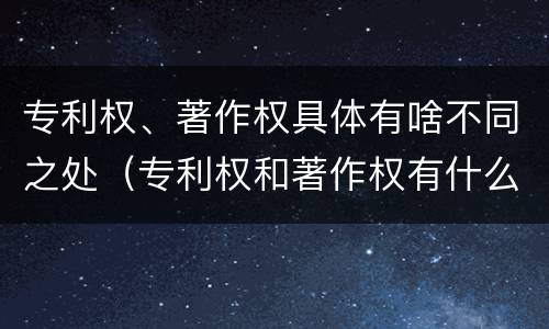 专利权、著作权具体有啥不同之处（专利权和著作权有什么区别）