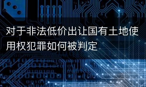 对于非法低价出让国有土地使用权犯罪如何被判定