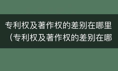 专利权及著作权的差别在哪里（专利权及著作权的差别在哪里查）