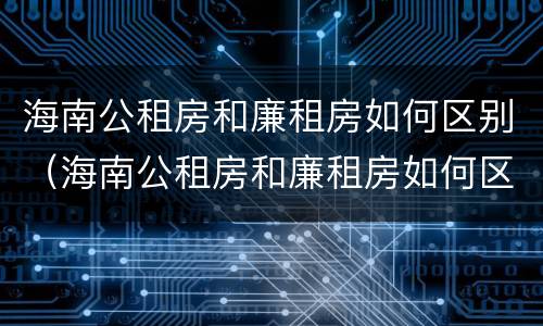 海南公租房和廉租房如何区别（海南公租房和廉租房如何区别图片）