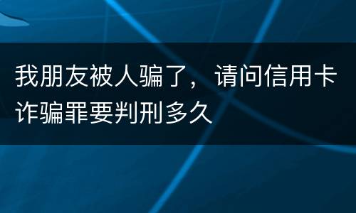 我朋友被人骗了,请问信用卡诈骗罪要判刑多久 我朋友被人骗了,请问信用卡诈骗罪要判刑多久