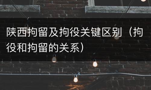 陕西拘留及拘役关键区别（拘役和拘留的关系）