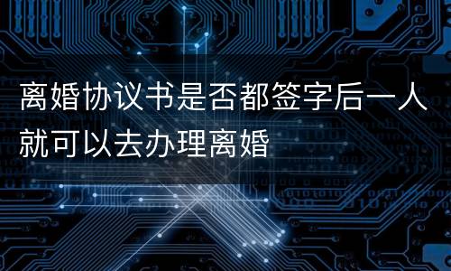 离婚协议书是否都签字后一人就可以去办理离婚