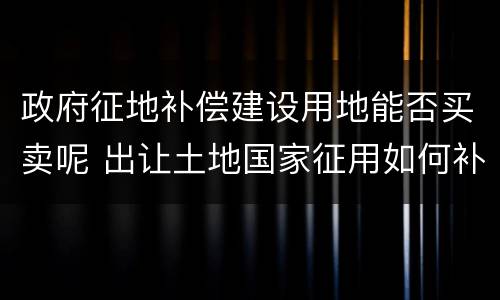 政府征地补偿建设用地能否买卖呢 出让土地国家征用如何补偿