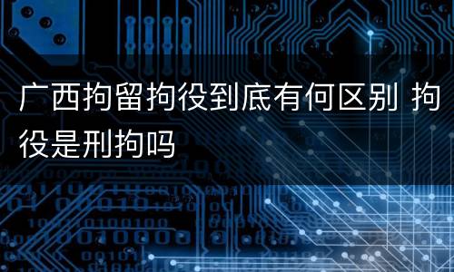 广西拘留拘役到底有何区别 拘役是刑拘吗