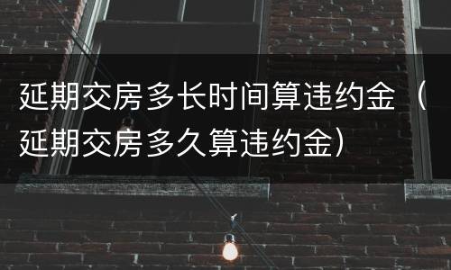 延期交房多长时间算违约金（延期交房多久算违约金）