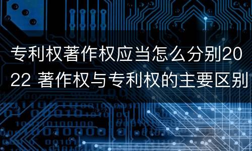专利权著作权应当怎么分别2022 著作权与专利权的主要区别