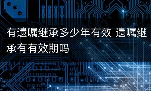 有遗嘱继承多少年有效 遗嘱继承有有效期吗