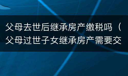 父母去世后继承房产缴税吗（父母过世子女继承房产需要交税么）