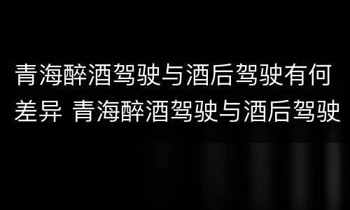 青海醉酒驾驶与酒后驾驶有何差异 青海醉酒驾驶与酒后驾驶有何差异呢