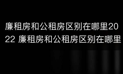 廉租房和公租房区别在哪里2022 廉租房和公租房区别在哪里2022年