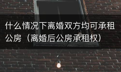 什么情况下离婚双方均可承租公房（离婚后公房承租权）