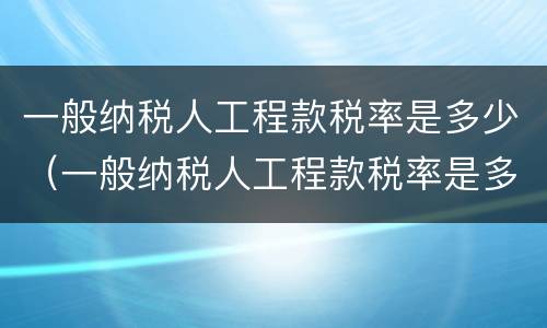 一般纳税人工程款税率是多少（一般纳税人工程款税率是多少2020年）