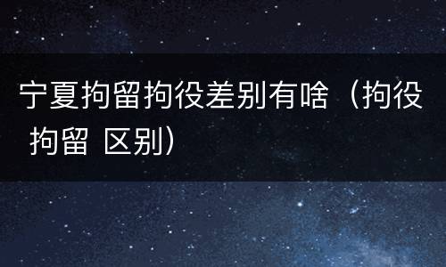 宁夏拘留拘役差别有啥（拘役 拘留 区别）