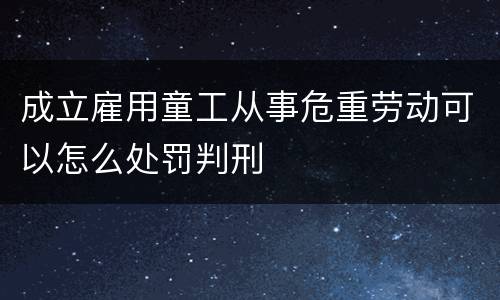 成立雇用童工从事危重劳动可以怎么处罚判刑