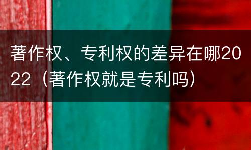 著作权、专利权的差异在哪2022（著作权就是专利吗）