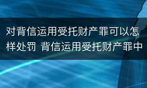 对背信运用受托财产罪可以怎样处罚 背信运用受托财产罪中的犯罪主体包括