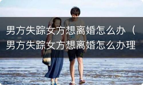 男方失踪女方想离婚怎么办（男方失踪女方想离婚怎么办理）