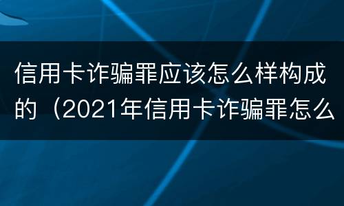 信用卡诈骗罪应该怎么样构成的（2021年信用卡诈骗罪怎么认定）