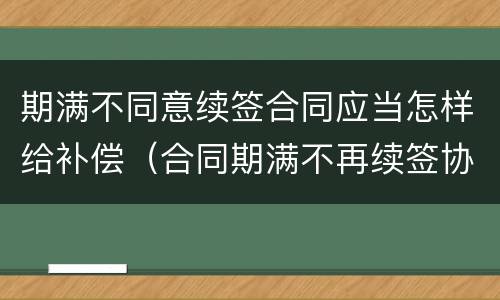 期满不同意续签合同应当怎样给补偿（合同期满不再续签协议）