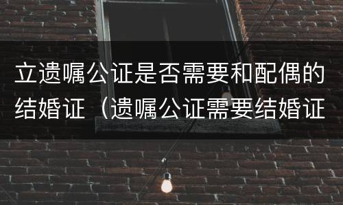 立遗嘱公证是否需要和配偶的结婚证（遗嘱公证需要结婚证吗）