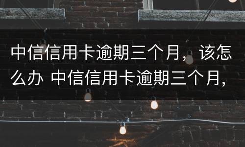 中信信用卡逾期三个月，该怎么办 中信信用卡逾期三个月,该怎么办理