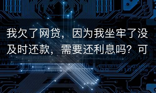 我欠了网贷，因为我坐牢了没及时还款，需要还利息吗？可以免利息吗