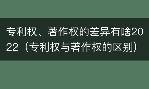 专利权、著作权的差异有啥2022(专利权与著作权的区别) 专利权、著作权的差异有啥2022(专利权与著作权的区别)