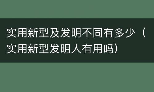 实用新型及发明不同有多少（实用新型发明人有用吗）