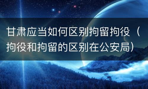 甘肃应当如何区别拘留拘役（拘役和拘留的区别在公安局）