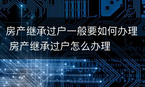 房产继承过户一般要如何办理 房产继承过户怎么办理
